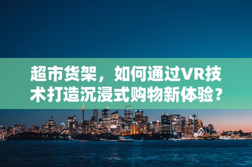 超市货架，如何通过VR技术打造沉浸式购物新体验？