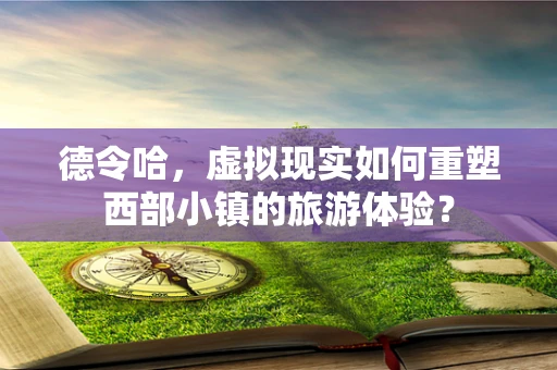 德令哈，虚拟现实如何重塑西部小镇的旅游体验？