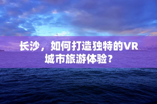 长沙，如何打造独特的VR城市旅游体验？