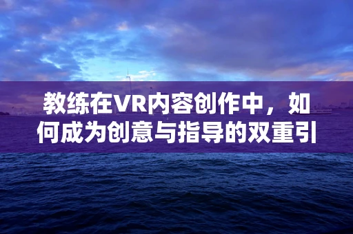 教练在VR内容创作中，如何成为创意与指导的双重引擎？