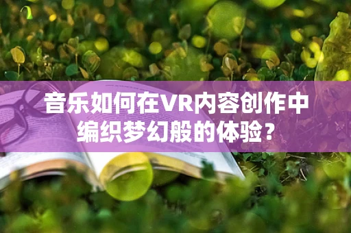 音乐如何在VR内容创作中编织梦幻般的体验？