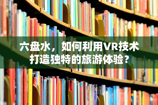 六盘水，如何利用VR技术打造独特的旅游体验？