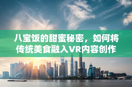 八宝饭的甜蜜秘密，如何将传统美食融入VR内容创作？