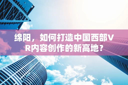 绵阳，如何打造中国西部VR内容创作的新高地？