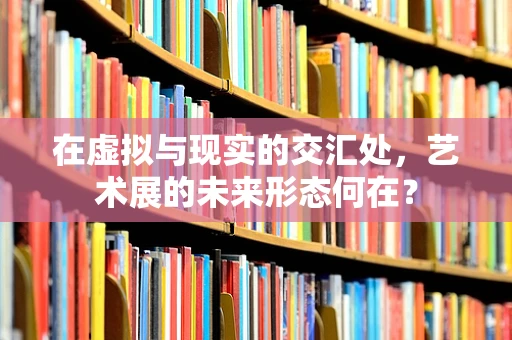 在虚拟与现实的交汇处，艺术展的未来形态何在？