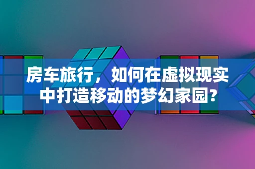 房车旅行，如何在虚拟现实中打造移动的梦幻家园？