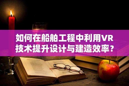 如何在船舶工程中利用VR技术提升设计与建造效率？