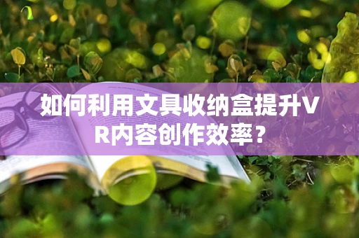 如何利用文具收纳盒提升VR内容创作效率？