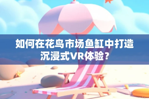 如何在花鸟市场鱼缸中打造沉浸式VR体验？