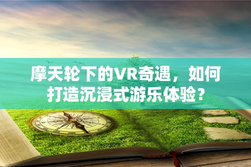 摩天轮下的VR奇遇，如何打造沉浸式游乐体验？