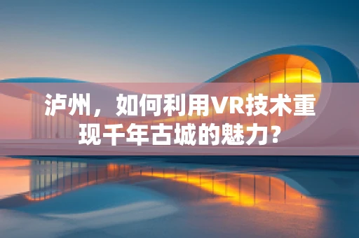 泸州，如何利用VR技术重现千年古城的魅力？