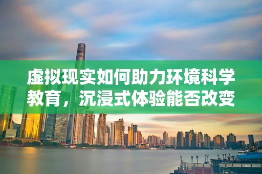 虚拟现实如何助力环境科学教育，沉浸式体验能否改变我们对地球的认知？