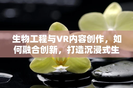生物工程与VR内容创作，如何融合创新，打造沉浸式生物体验？