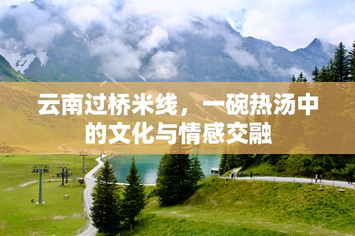 云南过桥米线，一碗热汤中的文化与情感交融