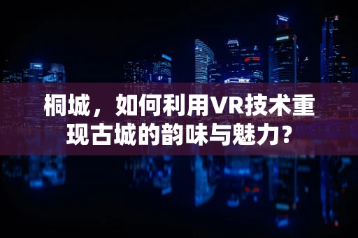桐城，如何利用VR技术重现古城的韵味与魅力？
