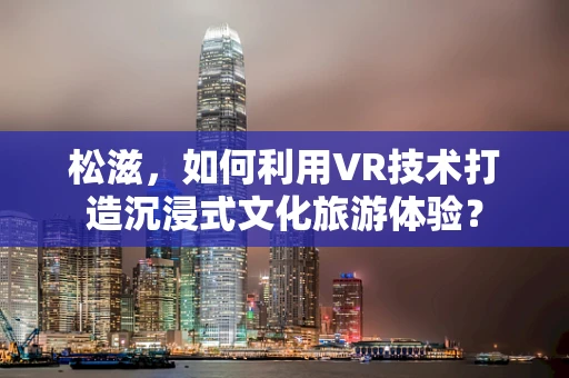 松滋，如何利用VR技术打造沉浸式文化旅游体验？