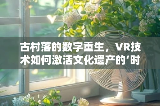 古村落的数字重生，VR技术如何激活文化遗产的‘时光密码’？