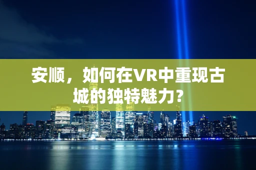 安顺，如何在VR中重现古城的独特魅力？
