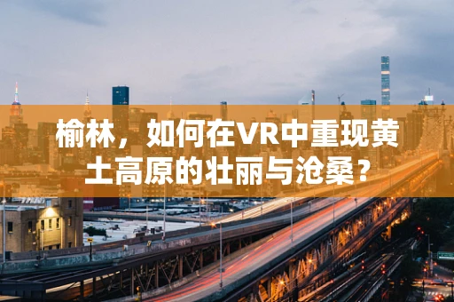 榆林，如何在VR中重现黄土高原的壮丽与沧桑？