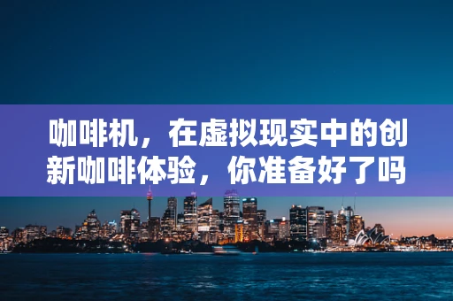 咖啡机，在虚拟现实中的创新咖啡体验，你准备好了吗？
