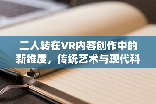 二人转在VR内容创作中的新维度，传统艺术与现代科技的融合探索