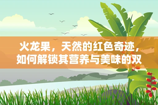 火龙果，天然的红色奇迹，如何解锁其营养与美味的双重密码？
