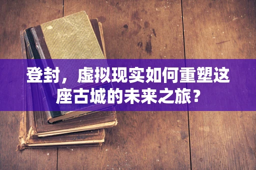 登封，虚拟现实如何重塑这座古城的未来之旅？