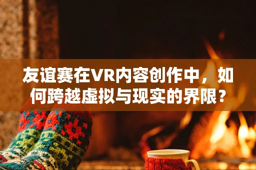 友谊赛在VR内容创作中，如何跨越虚拟与现实的界限？