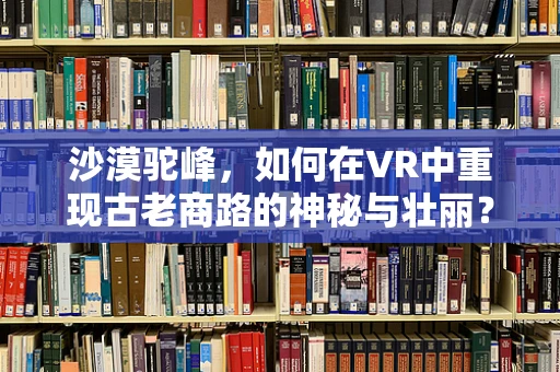沙漠驼峰，如何在VR中重现古老商路的神秘与壮丽？