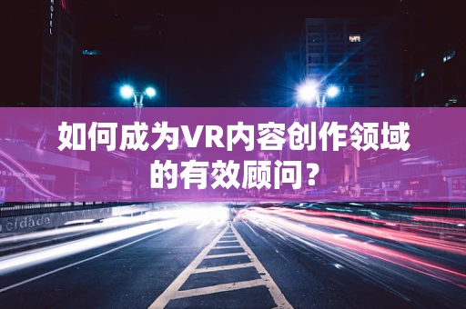 如何成为VR内容创作领域的有效顾问？