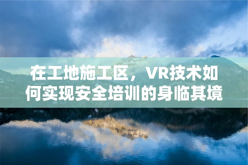 在工地施工区，VR技术如何实现安全培训的身临其境？
