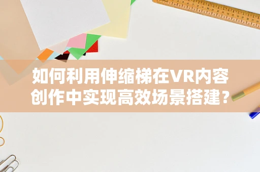 如何利用伸缩梯在VR内容创作中实现高效场景搭建？