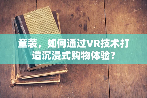 童装，如何通过VR技术打造沉浸式购物体验？