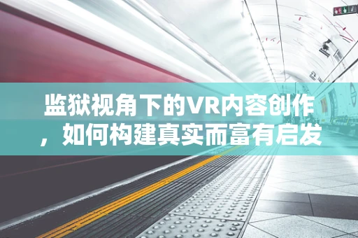 监狱视角下的VR内容创作，如何构建真实而富有启发性的虚拟体验？