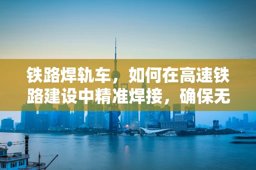 铁路焊轨车，如何在高速铁路建设中精准焊接，确保无缝衔接？