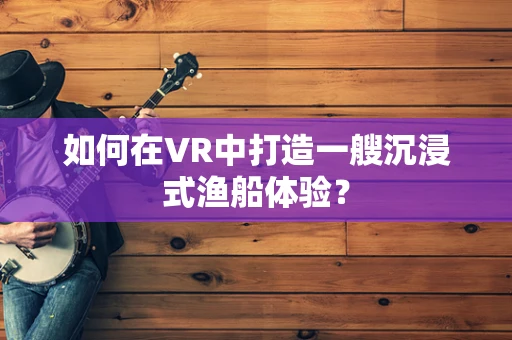 如何在VR中打造一艘沉浸式渔船体验？