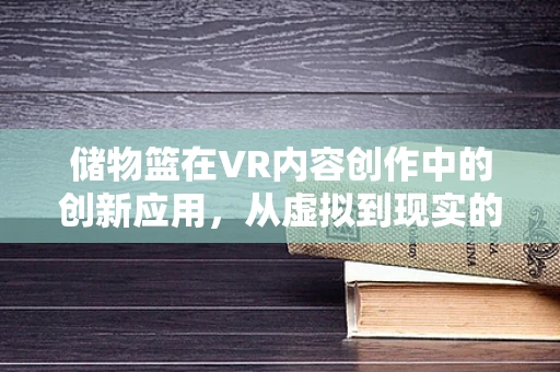 储物篮在VR内容创作中的创新应用，从虚拟到现实的无缝衔接？