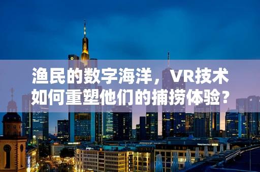 渔民的数字海洋，VR技术如何重塑他们的捕捞体验？