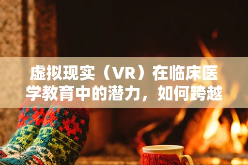 虚拟现实（VR）在临床医学教育中的潜力，如何跨越现实与虚拟的界限？