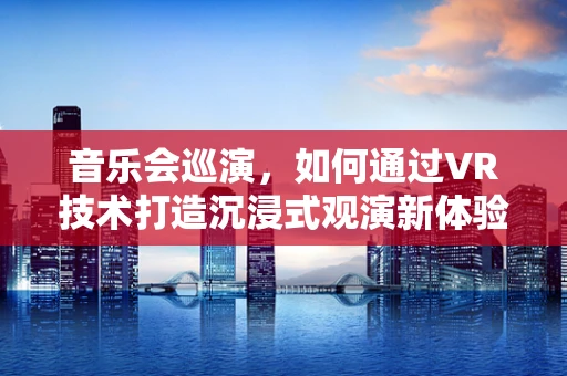音乐会巡演，如何通过VR技术打造沉浸式观演新体验？
