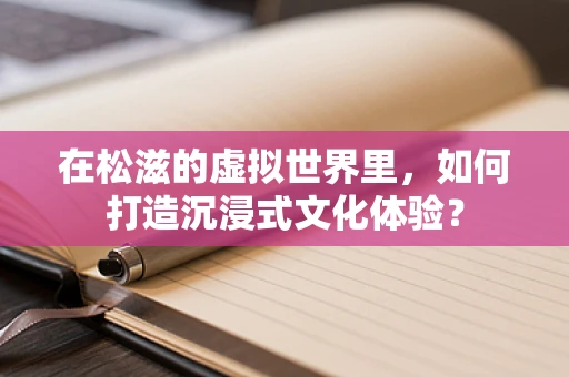 在松滋的虚拟世界里，如何打造沉浸式文化体验？