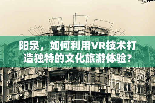 阳泉，如何利用VR技术打造独特的文化旅游体验？