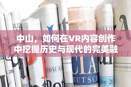 中山，如何在VR内容创作中挖掘历史与现代的完美融合？