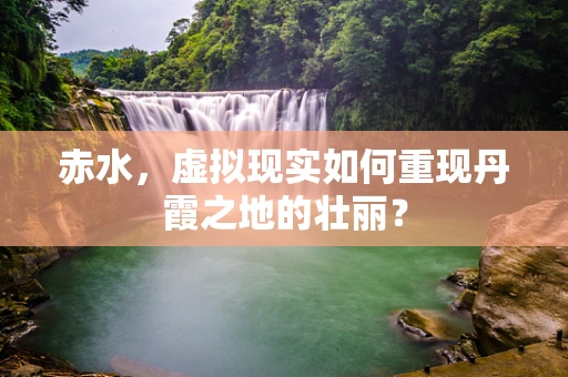 赤水，虚拟现实如何重现丹霞之地的壮丽？