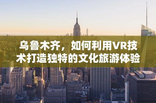 乌鲁木齐，如何利用VR技术打造独特的文化旅游体验？