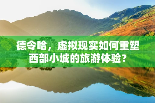 德令哈，虚拟现实如何重塑西部小城的旅游体验？