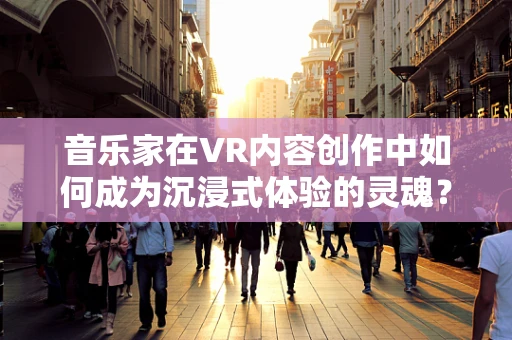 音乐家在VR内容创作中如何成为沉浸式体验的灵魂？