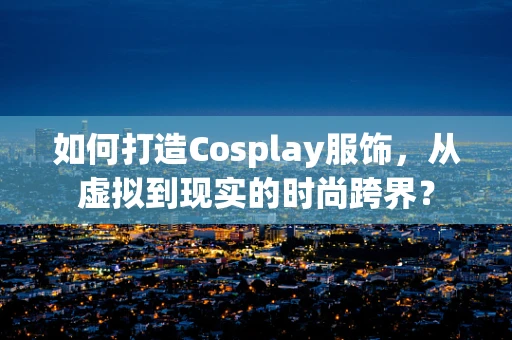 如何打造Cosplay服饰，从虚拟到现实的时尚跨界？