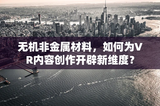 无机非金属材料，如何为VR内容创作开辟新维度？