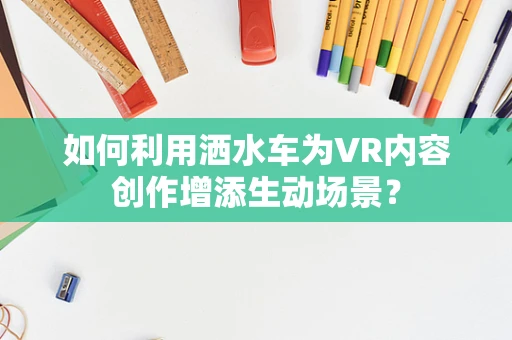 如何利用洒水车为VR内容创作增添生动场景？